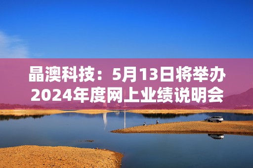 晶澳科技：5月13日将举办2024年度网上业绩说明会